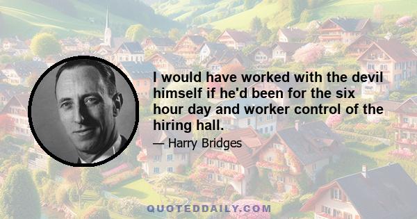 I would have worked with the devil himself if he'd been for the six hour day and worker control of the hiring hall.