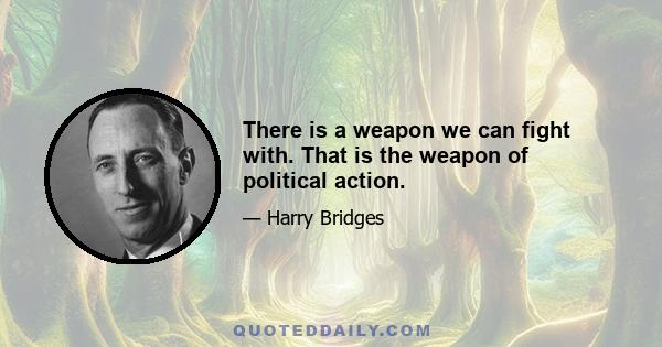 There is a weapon we can fight with. That is the weapon of political action.