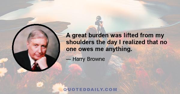 A great burden was lifted from my shoulders the day I realized that no one owes me anything.