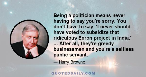 Being a politician means never having to say you're sorry. You don't have to say, 'I never should have voted to subsidize that ridiculous Enron project in India.' ... After all, they're greedy businessmen and you're a