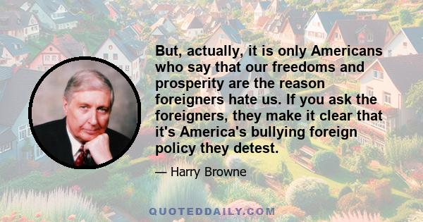 But, actually, it is only Americans who say that our freedoms and prosperity are the reason foreigners hate us. If you ask the foreigners, they make it clear that it's America's bullying foreign policy they detest.