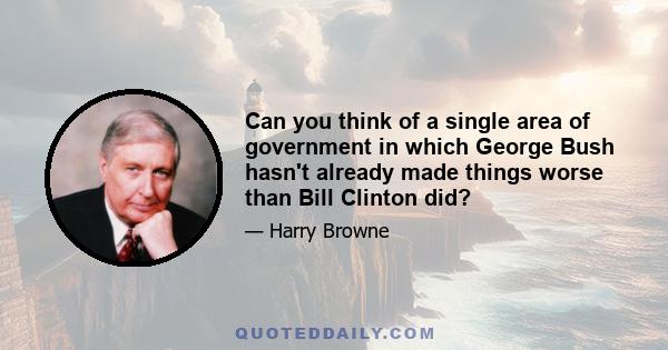 Can you think of a single area of government in which George Bush hasn't already made things worse than Bill Clinton did?