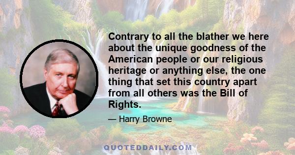 Contrary to all the blather we here about the unique goodness of the American people or our religious heritage or anything else, the one thing that set this country apart from all others was the Bill of Rights.