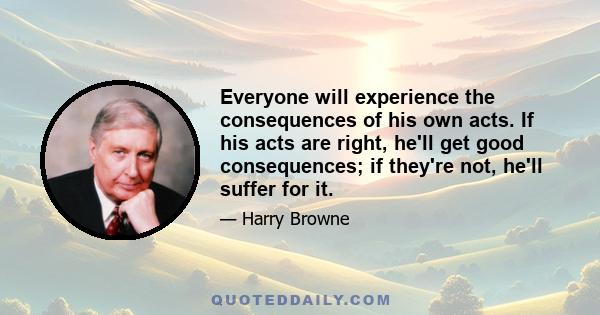 Everyone will experience the consequences of his own acts. If his acts are right, he'll get good consequences; if they're not, he'll suffer for it.