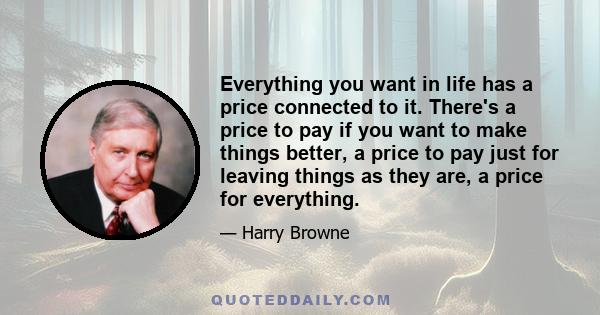 Everything you want in life has a price connected to it. There's a price to pay if you want to make things better, a price to pay just for leaving things as they are, a price for everything.