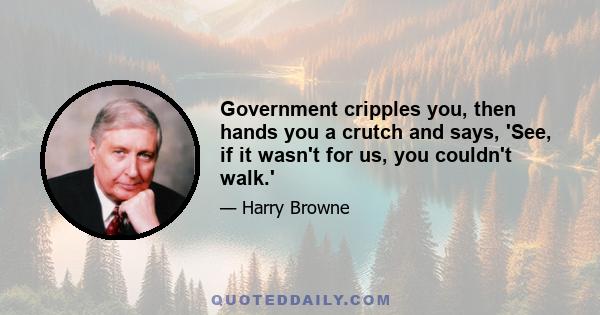 Government cripples you, then hands you a crutch and says, 'See, if it wasn't for us, you couldn't walk.'