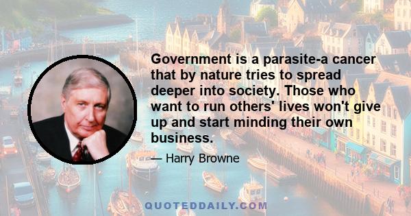 Government is a parasite-a cancer that by nature tries to spread deeper into society. Those who want to run others' lives won't give up and start minding their own business.