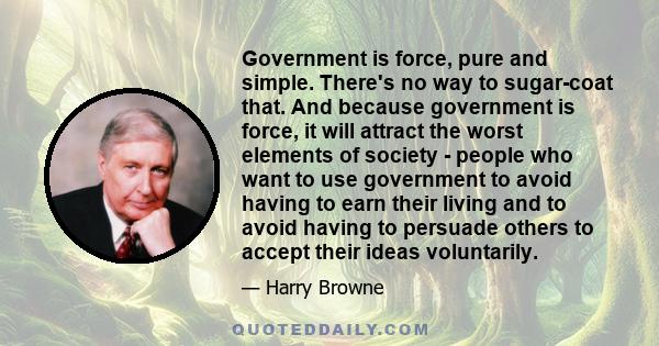 Government is force, pure and simple. There's no way to sugar-coat that. And because government is force, it will attract the worst elements of society - people who want to use government to avoid having to earn their