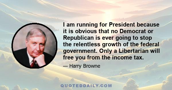 I am running for President because it is obvious that no Democrat or Republican is ever going to stop the relentless growth of the federal government. Only a Libertarian will free you from the income tax.