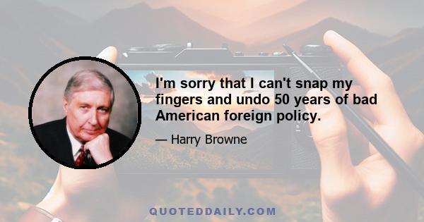 I'm sorry that I can't snap my fingers and undo 50 years of bad American foreign policy.