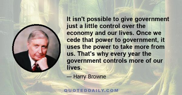 It isn't possible to give government just a little control over the economy and our lives. Once we cede that power to government, it uses the power to take more from us. That's why every year the government controls