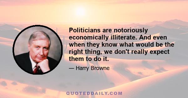 Politicians are notoriously economically illiterate. And even when they know what would be the right thing, we don't really expect them to do it.