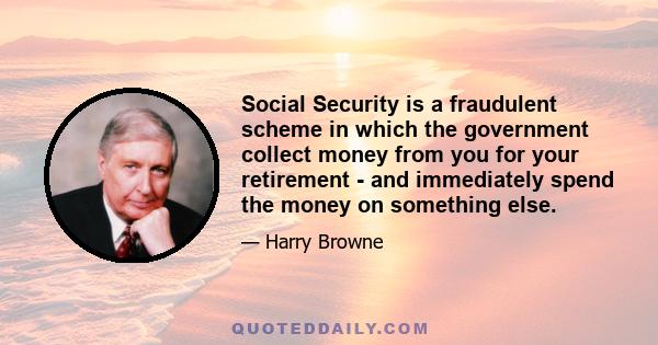 Social Security is a fraudulent scheme in which the government collect money from you for your retirement - and immediately spend the money on something else.