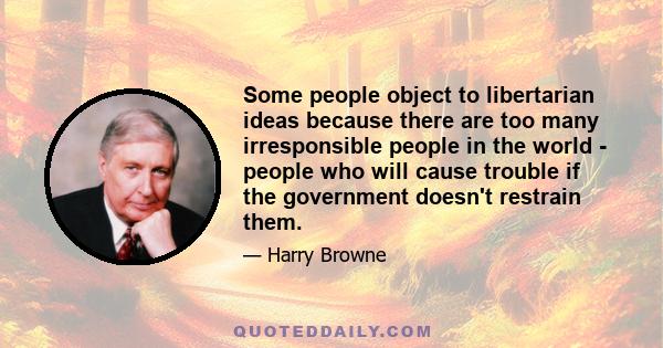 Some people object to libertarian ideas because there are too many irresponsible people in the world - people who will cause trouble if the government doesn't restrain them.