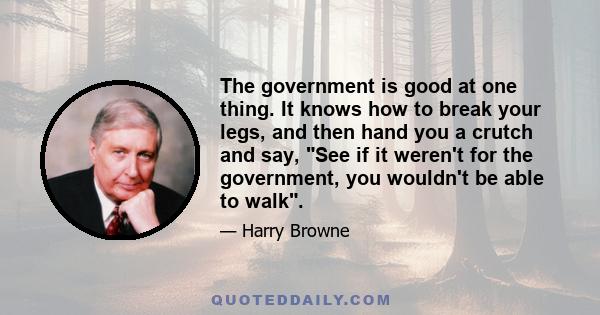 The government is good at one thing. It knows how to break your legs, and then hand you a crutch and say, See if it weren't for the government, you wouldn't be able to walk.