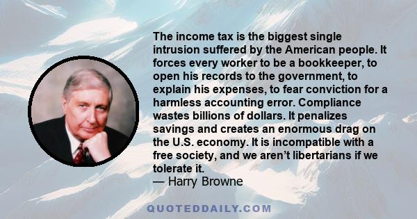 The income tax is the biggest single intrusion suffered by the American people. It forces every worker to be a bookkeeper, to open his records to the government, to explain his expenses, to fear conviction for a