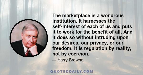 The marketplace is a wondrous institution. It harnesses the self-interest of each of us and puts it to work for the benefit of all. And it does so without intruding upon our desires, our privacy, or our freedom. It is