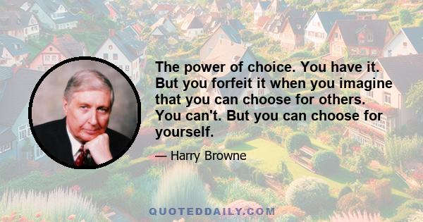 The power of choice. You have it. But you forfeit it when you imagine that you can choose for others. You can't. But you can choose for yourself.