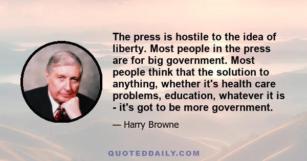 The press is hostile to the idea of liberty. Most people in the press are for big government. Most people think that the solution to anything, whether it's health care problems, education, whatever it is - it's got to