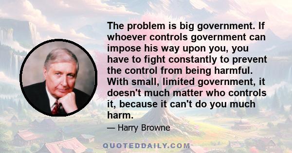 The problem is big government. If whoever controls government can impose his way upon you, you have to fight constantly to prevent the control from being harmful. With small, limited government, it doesn't much matter