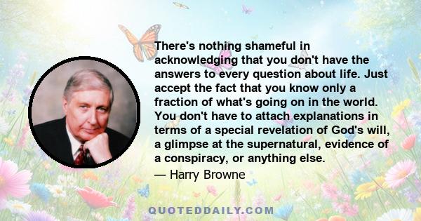 There's nothing shameful in acknowledging that you don't have the answers to every question about life. Just accept the fact that you know only a fraction of what's going on in the world. You don't have to attach