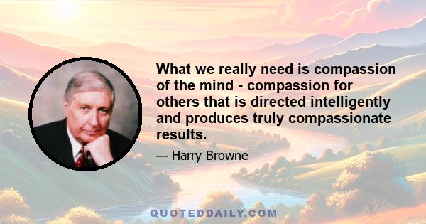 What we really need is compassion of the mind - compassion for others that is directed intelligently and produces truly compassionate results.