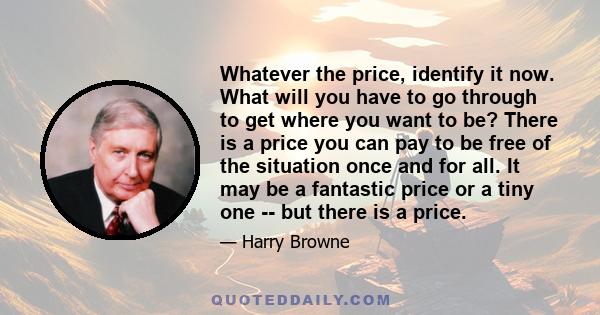 Whatever the price, identify it now. What will you have to go through to get where you want to be? There is a price you can pay to be free of the situation once and for all. It may be a fantastic price or a tiny one --