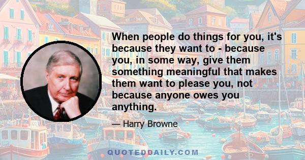 When people do things for you, it's because they want to - because you, in some way, give them something meaningful that makes them want to please you, not because anyone owes you anything.