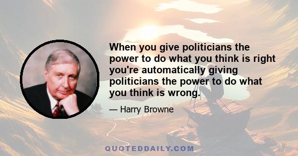 When you give politicians the power to do what you think is right you're automatically giving politicians the power to do what you think is wrong.