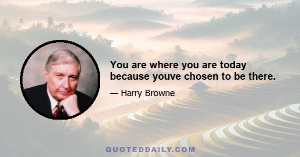 You are where you are today because youve chosen to be there.