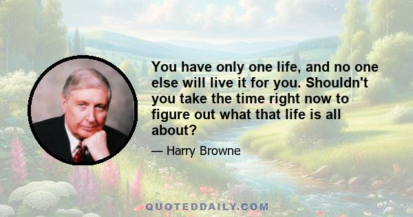 You have only one life, and no one else will live it for you. Shouldn't you take the time right now to figure out what that life is all about?