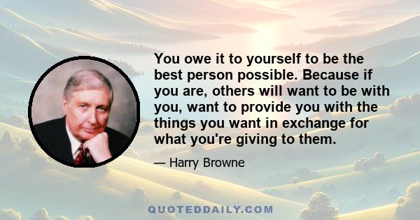 You owe it to yourself to be the best person possible. Because if you are, others will want to be with you, want to provide you with the things you want in exchange for what you're giving to them.