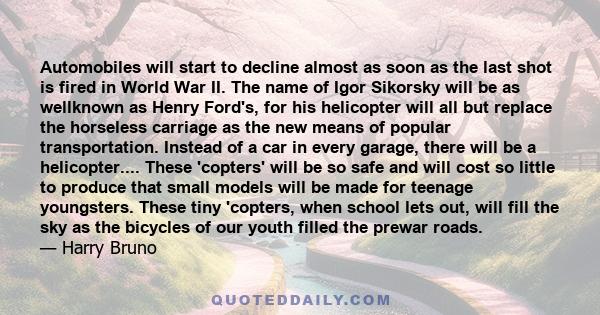 Automobiles will start to decline almost as soon as the last shot is fired in World War II. The name of Igor Sikorsky will be as wellknown as Henry Ford's, for his helicopter will all but replace the horseless carriage