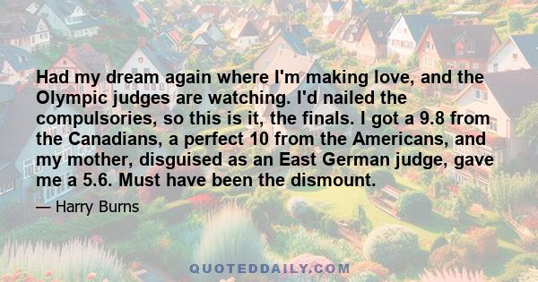 Had my dream again where I'm making love, and the Olympic judges are watching. I'd nailed the compulsories, so this is it, the finals. I got a 9.8 from the Canadians, a perfect 10 from the Americans, and my mother,