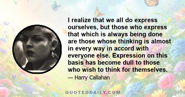 I realize that we all do express ourselves, but those who express that which is always being done are those whose thinking is almost in every way in accord with everyone else. Expression on this basis has become dull to 