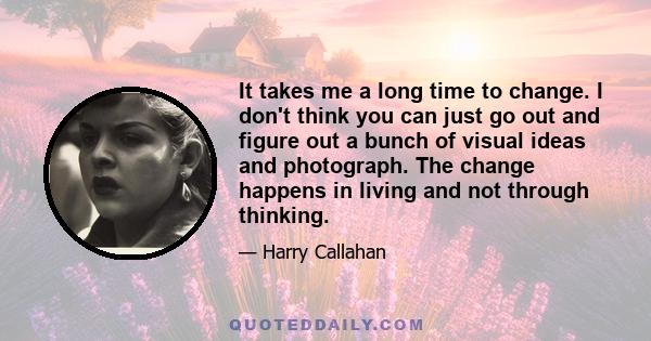 It takes me a long time to change. I don't think you can just go out and figure out a bunch of visual ideas and photograph. The change happens in living and not through thinking.