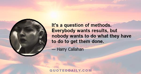 It's a question of methods. Everybody wants results, but nobody wants to do what they have to do to get them done.