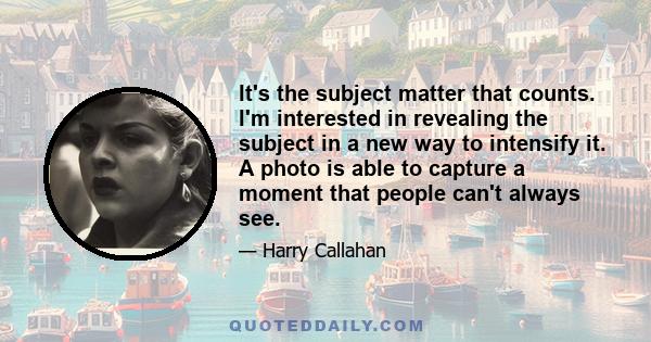 It's the subject matter that counts. I'm interested in revealing the subject in a new way to intensify it. A photo is able to capture a moment that people can't always see.