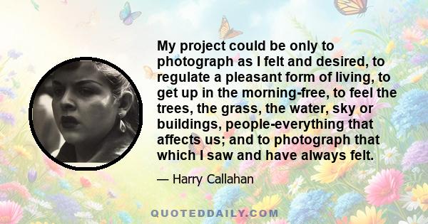 My project could be only to photograph as I felt and desired, to regulate a pleasant form of living, to get up in the morning-free, to feel the trees, the grass, the water, sky or buildings, people-everything that