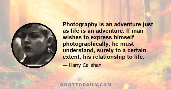 Photography is an adventure just as life is an adventure. If man wishes to express himself photographically, he must understand, surely to a certain extent, his relationship to life.