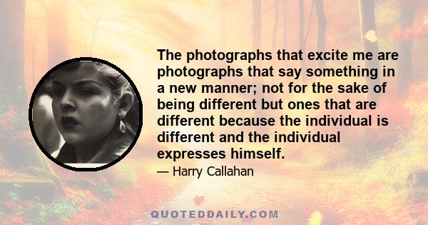 The photographs that excite me are photographs that say something in a new manner; not for the sake of being different but ones that are different because the individual is different and the individual expresses himself.