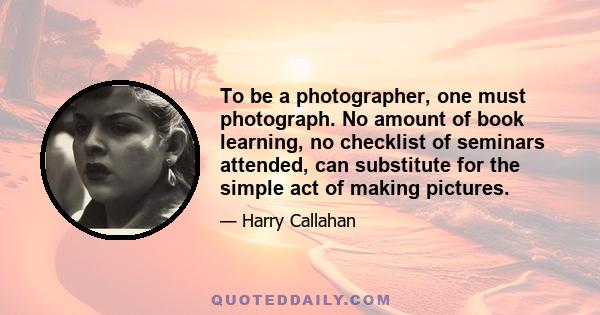 To be a photographer, one must photograph. No amount of book learning, no checklist of seminars attended, can substitute for the simple act of making pictures.