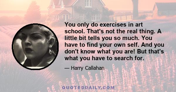 You only do exercises in art school. That's not the real thing. A little bit tells you so much. You have to find your own self. And you don't know what you are! But that's what you have to search for.