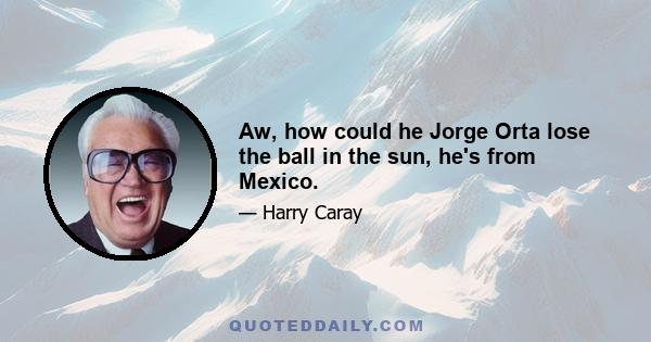 Aw, how could he Jorge Orta lose the ball in the sun, he's from Mexico.