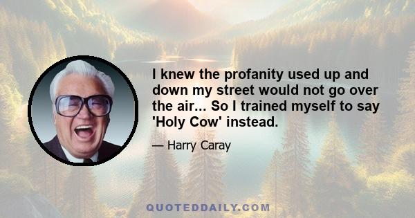 I knew the profanity used up and down my street would not go over the air... So I trained myself to say 'Holy Cow' instead.