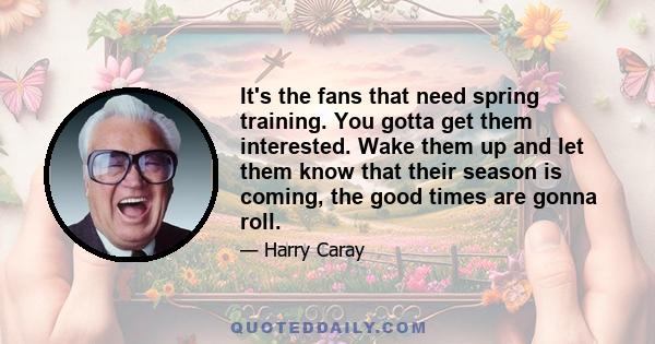 It's the fans that need spring training. You gotta get them interested. Wake them up and let them know that their season is coming, the good times are gonna roll.