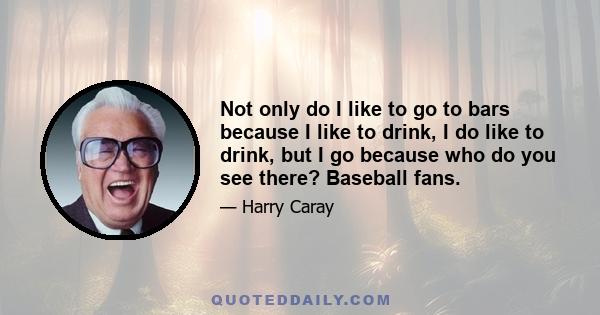 Not only do I like to go to bars because I like to drink, I do like to drink, but I go because who do you see there? Baseball fans.