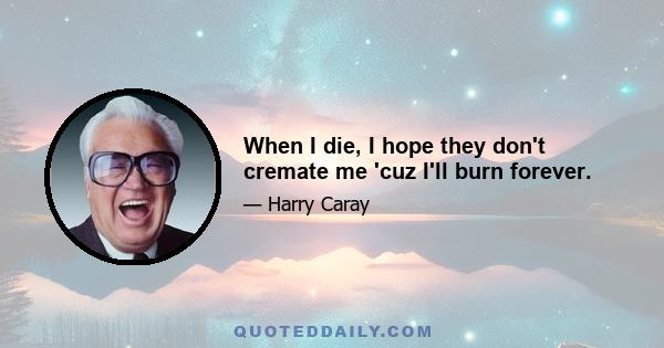 When I die, I hope they don't cremate me 'cuz I'll burn forever.