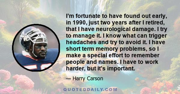 I’m fortunate to have found out early, in 1990, just two years after I retired, that I have neurological damage. I try to manage it. I know what can trigger headaches and try to avoid it. I have short term memory