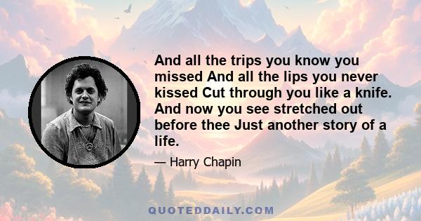 And all the trips you know you missed And all the lips you never kissed Cut through you like a knife. And now you see stretched out before thee Just another story of a life.